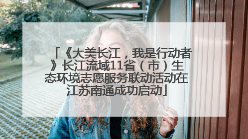 《大美长江，我是行动者》长江流域11省（市）生态环境志愿服务联动活动在江苏南通成功启动