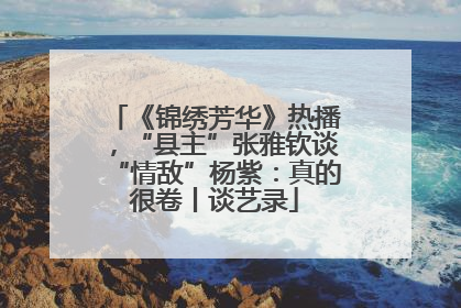《锦绣芳华》热播，“县主”张雅钦谈“情敌”杨紫：真的很卷丨谈艺录