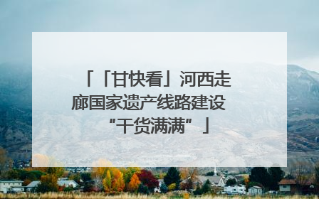 「甘快看」河西走廊国家遗产线路建设“干货满满”