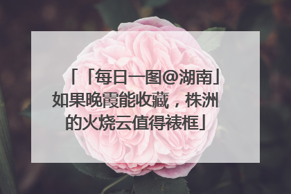 「每日一图@湖南」如果晚霞能收藏，株洲的火烧云值得裱框