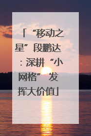 “移动之星”段鹏达：深耕“小网格” 发挥大价值