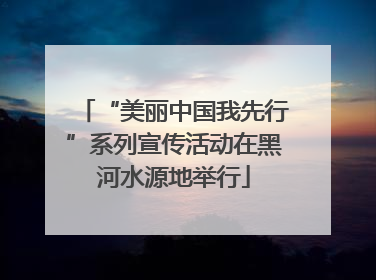 “美丽中国我先行”系列宣传活动在黑河水源地举行