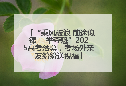 “乘风破浪 前途似锦 一举夺魁”2025高考落幕，考场外亲友纷纷送祝福