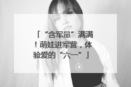 “含军量”满满！萌娃进军营，体验爱的“六一”