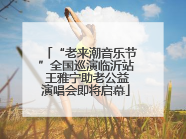 “老来潮音乐节”全国巡演临沂站 王雅宁助老公益演唱会即将启幕