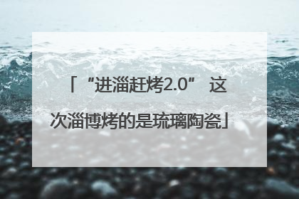 “进淄赶烤2.0” 这次淄博烤的是琉璃陶瓷