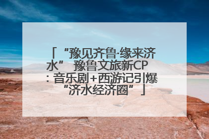 “豫见齐鲁·缘来济水” 豫鲁文旅新CP：音乐剧+西游记引爆“济水经济圈”