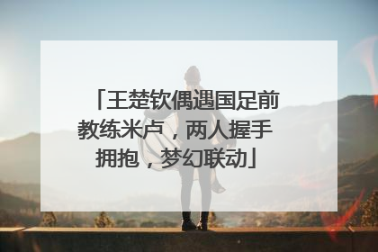 王楚钦偶遇国足前教练米卢，两人握手拥抱，梦幻联动