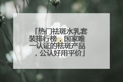 热门祛斑水乳套装排行榜，国家唯一认证的祛斑产品，公认好用平价