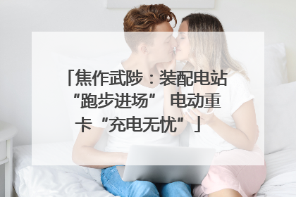 焦作武陟：装配电站“跑步进场” 电动重卡“充电无忧”