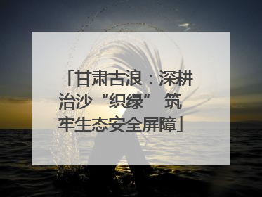 甘肃古浪：深耕治沙“织绿” 筑牢生态安全屏障