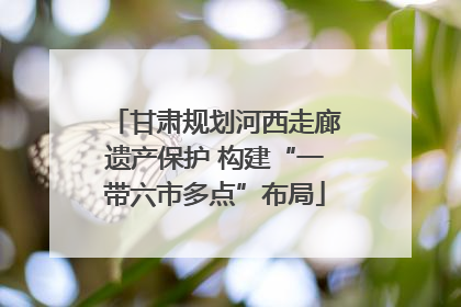 甘肃规划河西走廊遗产保护 构建“一带六市多点”布局