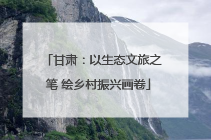 甘肃：以生态文旅之笔 绘乡村振兴画卷