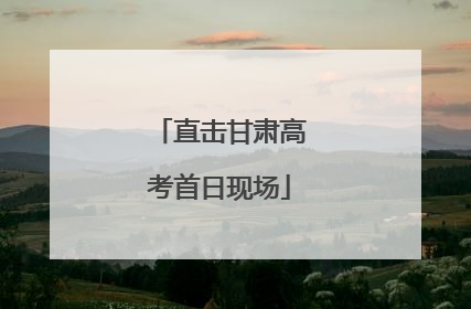 直击甘肃高考首日现场