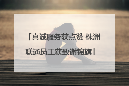 真诚服务获点赞 株洲联通员工获致谢锦旗