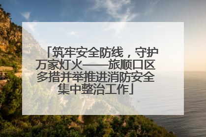 筑牢安全防线，守护万家灯火——旅顺口区多措并举推进消防安全集中整治工作