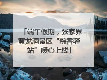 端午假期，张家界黄龙洞景区“粽香驿站”暖心上线
