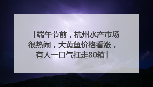 端午节前，杭州水产市场很热闹，大黄鱼价格看涨，有人一口气扛走80箱