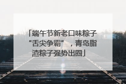 端午节新老口味粽子“舌尖争霸”，青岛脂渣粽子强势出圈