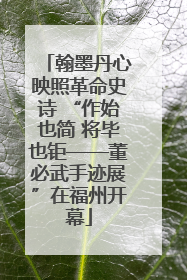 翰墨丹心映照革命史诗 “作始也简 将毕也钜——董必武手迹展”在福州开幕