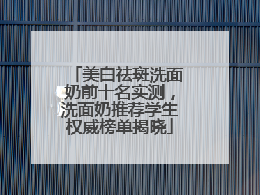 美白祛斑洗面奶前十名实测，洗面奶推荐学生权威榜单揭晓