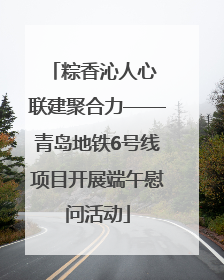 粽香沁人心 联建聚合力——青岛地铁6号线项目开展端午慰问活动