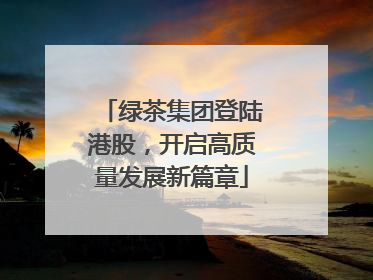 绿茶集团登陆港股，开启高质量发展新篇章