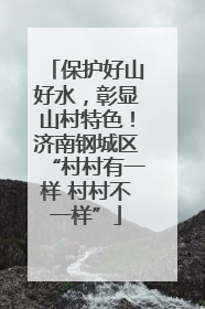 保护好山好水，彰显山村特色！济南钢城区“村村有一样 村村不一样”
