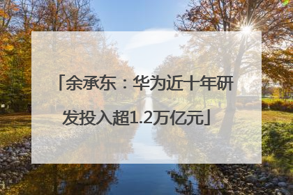 余承东：华为近十年研发投入超1.2万亿元