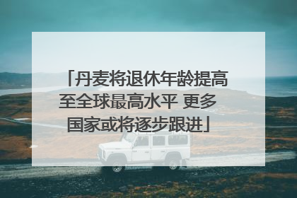 丹麦将退休年龄提高至全球最高水平 更多国家或将逐步跟进