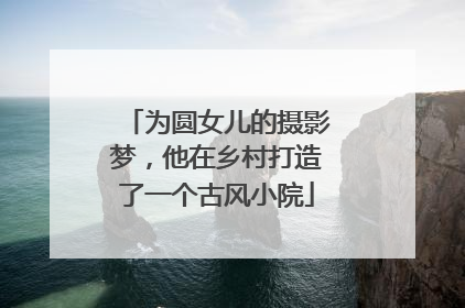 为圆女儿的摄影梦，他在乡村打造了一个古风小院