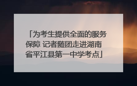 为考生提供全面的服务保障 记者随团走进湖南省平江县第一中学考点