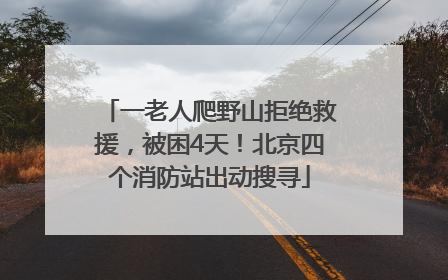 一老人爬野山拒绝救援，被困4天！北京四个消防站出动搜寻