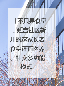 不只是食堂，延吉社区新开的这家长者食堂还有医养、社交多功能模式