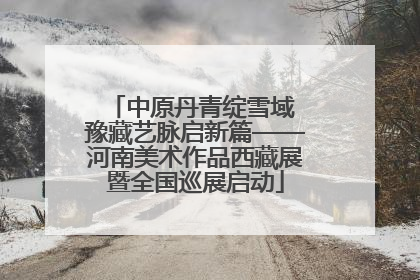 中原丹青绽雪域 豫藏艺脉启新篇——河南美术作品西藏展暨全国巡展启动