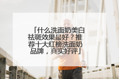 什么洗面奶美白祛斑效果最好？推荐十大红榜洗面奶品牌，真实好评