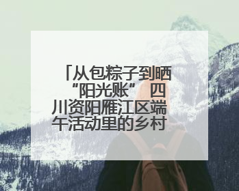 从包粽子到晒“阳光账” 四川资阳雁江区端午活动里的乡村治理答卷