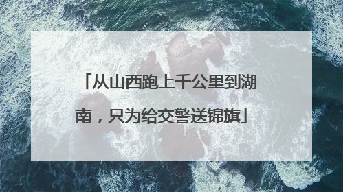从山西跑上千公里到湖南，只为给交警送锦旗