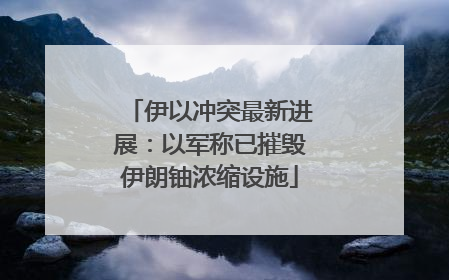 伊以冲突最新进展：以军称已摧毁伊朗铀浓缩设施
