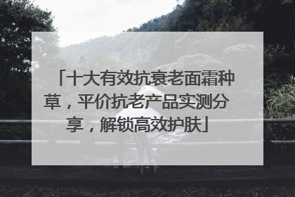 十大有效抗衰老面霜种草，平价抗老产品实测分享，解锁高效护肤
