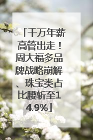 千万年薪高管出走！周大福多品牌战略崩解、珠宝类占比腰斩至14.9%