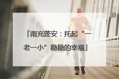南充蓬安：托起“一老一小”稳稳的幸福