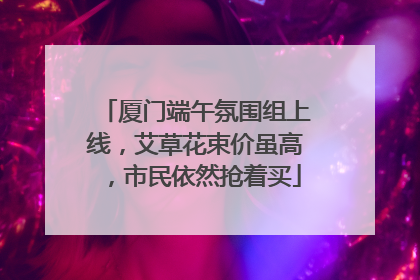 厦门端午氛围组上线，艾草花束价虽高，市民依然抢着买