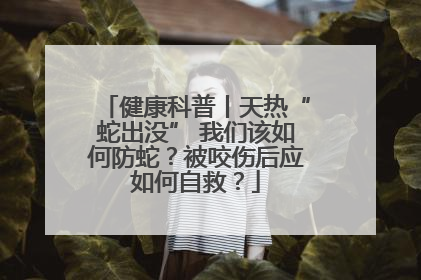 健康科普丨天热“蛇出没” 我们该如何防蛇？被咬伤后应如何自救？