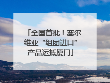 全国首批！塞尔维亚“组团进口”产品运抵厦门