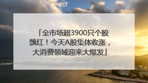 全市场超3900只个股飘红！今天A股集体收涨，大消费领域迎来大爆发