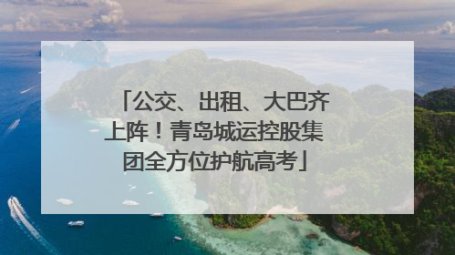 公交、出租、大巴齐上阵！青岛城运控股集团全方位护航高考