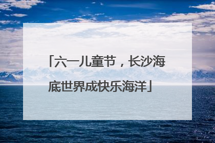 六一儿童节，长沙海底世界成快乐海洋