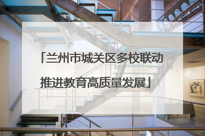 兰州市城关区多校联动推进教育高质量发展