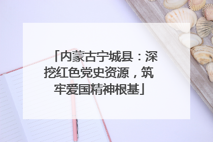内蒙古宁城县：深挖红色党史资源，筑牢爱国精神根基